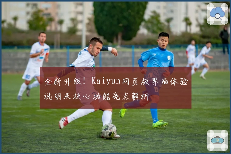全新升级！Kaiyun网页版界面体验说明及核心功能亮点解析