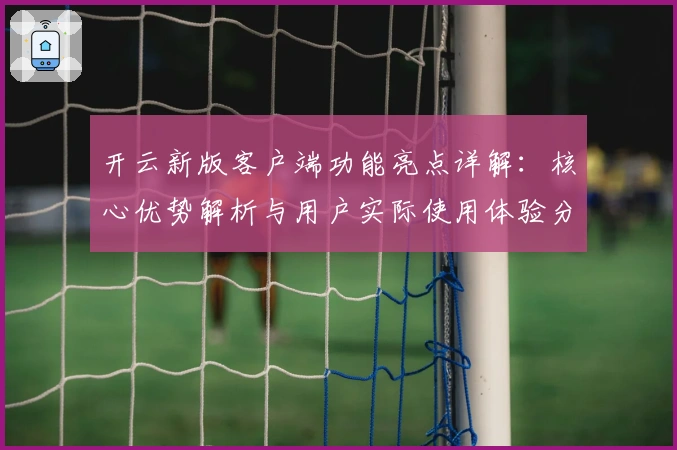 开云新版客户端功能亮点详解：核心优势解析与用户实际使用体验分享