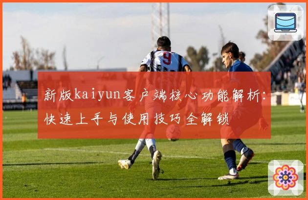 新版kaiyun客户端核心功能解析：快速上手与使用技巧全解锁