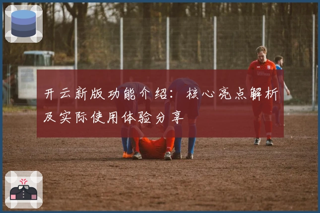 开云新版功能介绍：核心亮点解析及实际使用体验分享