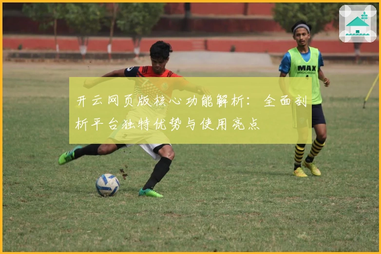 开云网页版核心功能解析：全面剖析平台独特优势与使用亮点