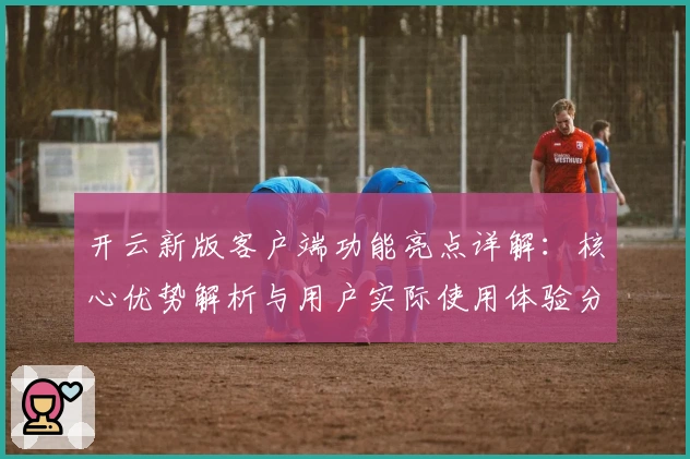 开云新版客户端功能亮点详解：核心优势解析与用户实际使用体验分享